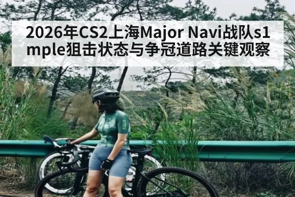 2026年CS2上海Major Navi战队s1mple狙击状态与争冠道路关键观察