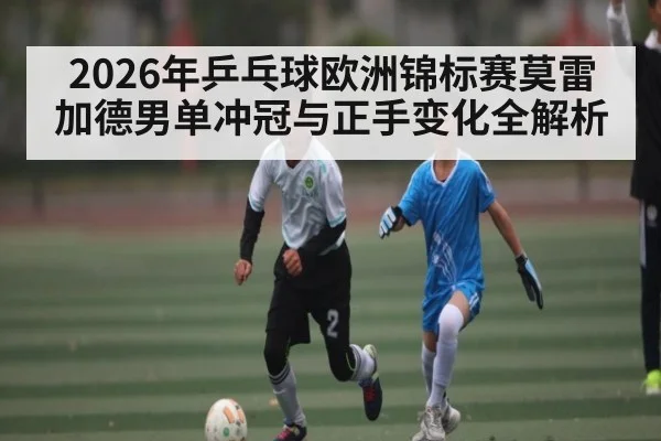 2026年乒乓球欧洲锦标赛莫雷加德男单冲冠与正手变化全解析
