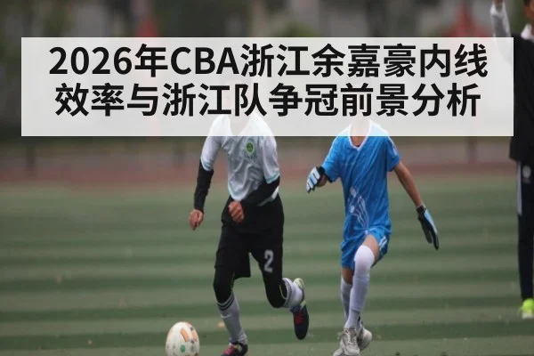 2026年CBA浙江余嘉豪内线效率与浙江队争冠前景分析
